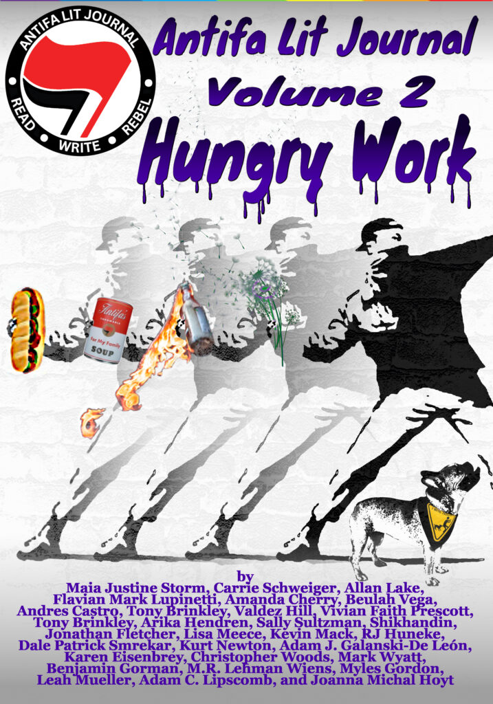 The cover for "Antifa Lit Journal Volume 2: Hungry Work" featuring a circular logo in the upper left corner that has a black and red flag in the middle surrounded by the words "Antifal Journal Read Write Rebel" The main graphic in the center is a Warhol style copy-paste fading image of a person in a backwards hat and a mask throwing flowers, a Molotov cocktail, a can of Campbell's soup, and a sandwich. There's also a small dog in a yellow bandana that reads "I bite Fascists". The bottom is a list of included authors and reads: By Maja Justine Storm, Carrie Schweiger, Allan Lake, Flavian Mark Lupinetti, Amanda Cherry, Beujah Vega, Andres Castro, Tony Brinkley, Arika Henderen, Sally Sultzman, Shikhandin, Valdez Hill, Vivian Faith Prescott, Jonathan Fletcher, Lisa Meece, Kevin Mack, JR Huneke, Dale Patrick Smrekar, Kurt Newton, Adam J. Galanski-De León, Karen Elsenbrey, Christopher Woods, Mark Wyatt, Benjamin Gorman, M.R. Lehman, Wjens, Myles Gordon, Leah Meuller, Adam C. Lipscomb and Joanna Michal Hoyt