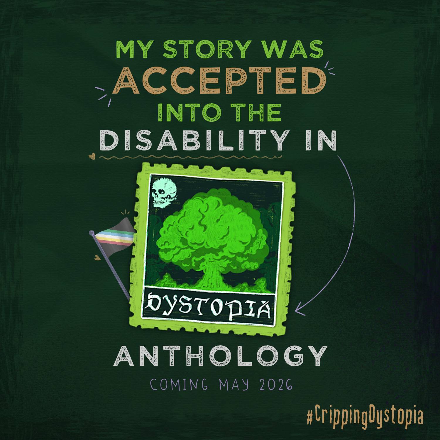 A dark green paper-textured background with text in neon green, cream, and white. The text is centre-aligned and reads "My story was accepted into the disability in dystopia anthology, coming may 2026" with the hashtag #CrippingDystopia in the bottom right corner. The word "dystopia" is placed in a postage stamp with a green mushroom cloud, and the disability pride flag waving out of the left hand side.
