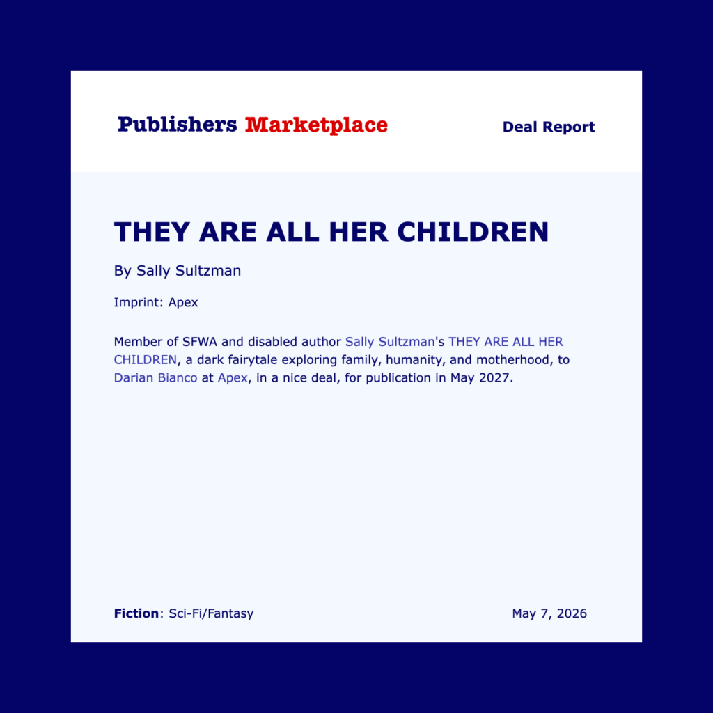 A Publisher's Marketplace announcement in a heavy blue border with THEY ARE ALL HER CHILDREN in bold blue text then "by Sally Sultzman and Imprint: Apex and Member of SFWA and disabled author Sally Sultzman's THEY ARE ALL HER CHILDREN, a dark fairytale exploring family, humanity, and motherhood, to Darian Bianco at Apex in a nice deal, for publication May, 2027