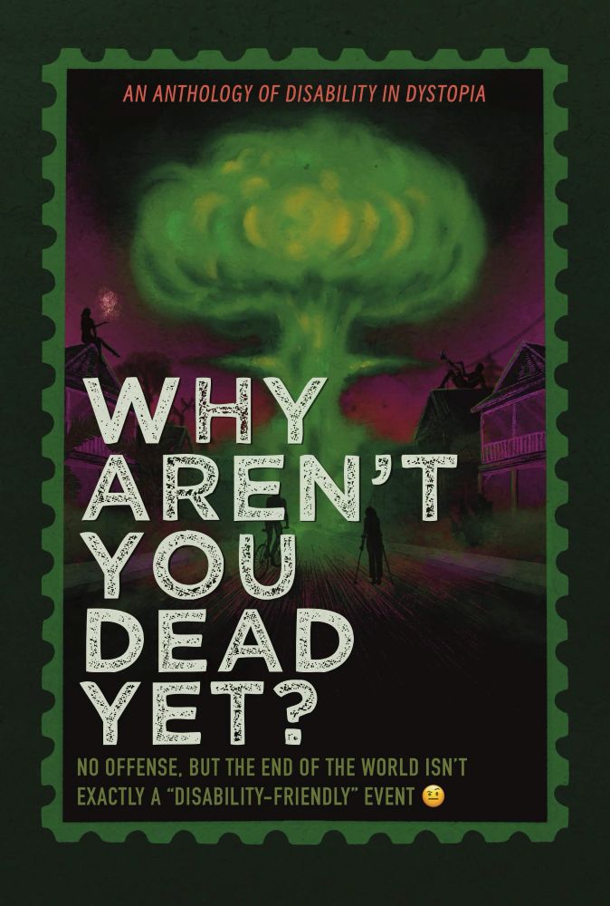 A black cover with a green mushroom cloud in the center of it surrounded by purple-black skies and a few buildings. In front, you can just make out some dark figures, some with canes or crutches. The image is framed by a matching green postal stamp frame. Inside the frame, at the top, is the text "An anthology of disability in dystopia" in small orange font. Center lower left in large white font is the title "Why Aren't You Dead Yet?" and the text in olive green "no offense, but the end of the world isn't exactly a "disability-friendly" event" followed by a doubtful emoji face.